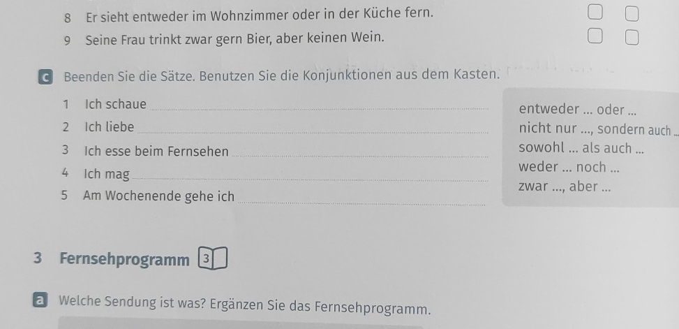 Er sieht entweder im Wohnzimmer oder in der Küche fern. 
9 Seine Frau trinkt zwar gern Bier, aber keinen Wein. 
d Beenden Sie die Sätze. Benutzen Sie die Konjunktionen aus dem Kasten. 
1 Ich schaue _entweder ... oder ... 
2 Ich liebe_ nicht nur ..., sondern auch .. 
3 Ich esse beim Fernsehen_ 
sowohl ... als auch ... 
4 Ich mag_ 
weder ... noch ... 
zwar ..., aber ... 
5 Am Wochenende gehe ich_ 
3 Fernsehprogramm 3 
a Welche Sendung ist was? Ergänzen Sie das Fernsehprogramm.