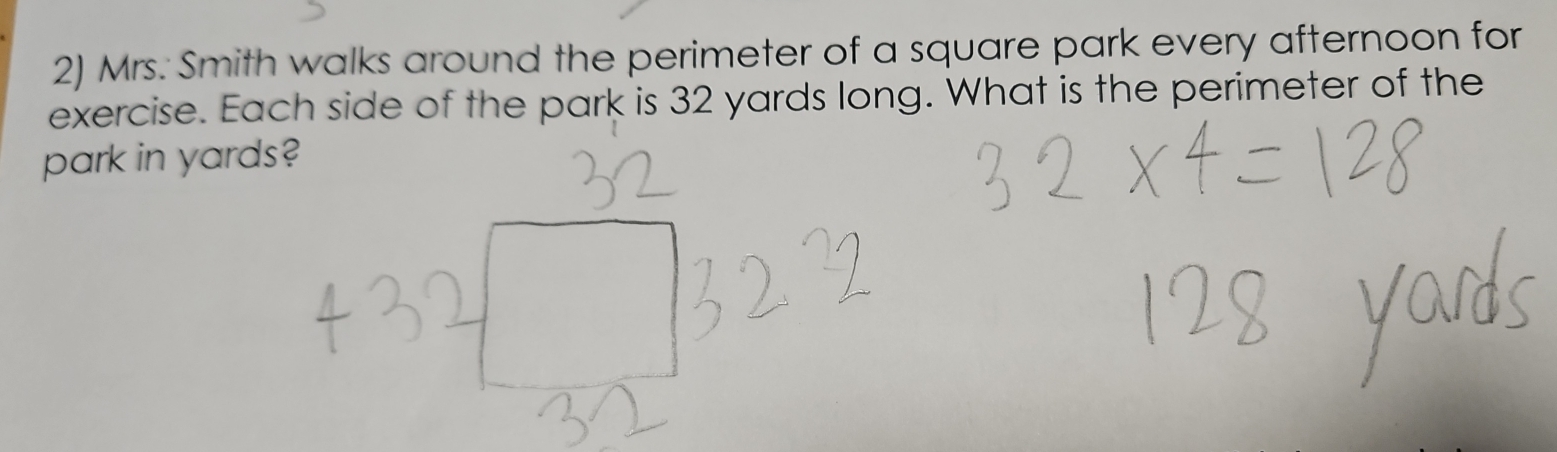 Mrs. Smith walks around the perimeter of a square park every afternoon for 
exercise. Each side of the park is 32 yards long. What is the perimeter of the 
park in yards?