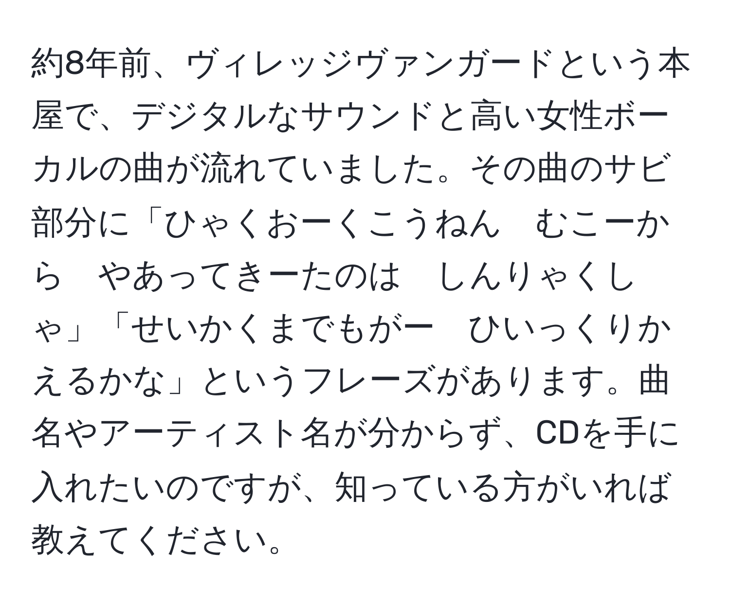 約8年前、ヴィレッジヴァンガードという本屋で、デジタルなサウンドと高い女性ボーカルの曲が流れていました。その曲のサビ部分に「ひゃくおーくこうねん　むこーから　やあってきーたのは　しんりゃくしゃ」「せいかくまでもがー　ひいっくりかえるかな」というフレーズがあります。曲名やアーティスト名が分からず、CDを手に入れたいのですが、知っている方がいれば教えてください。