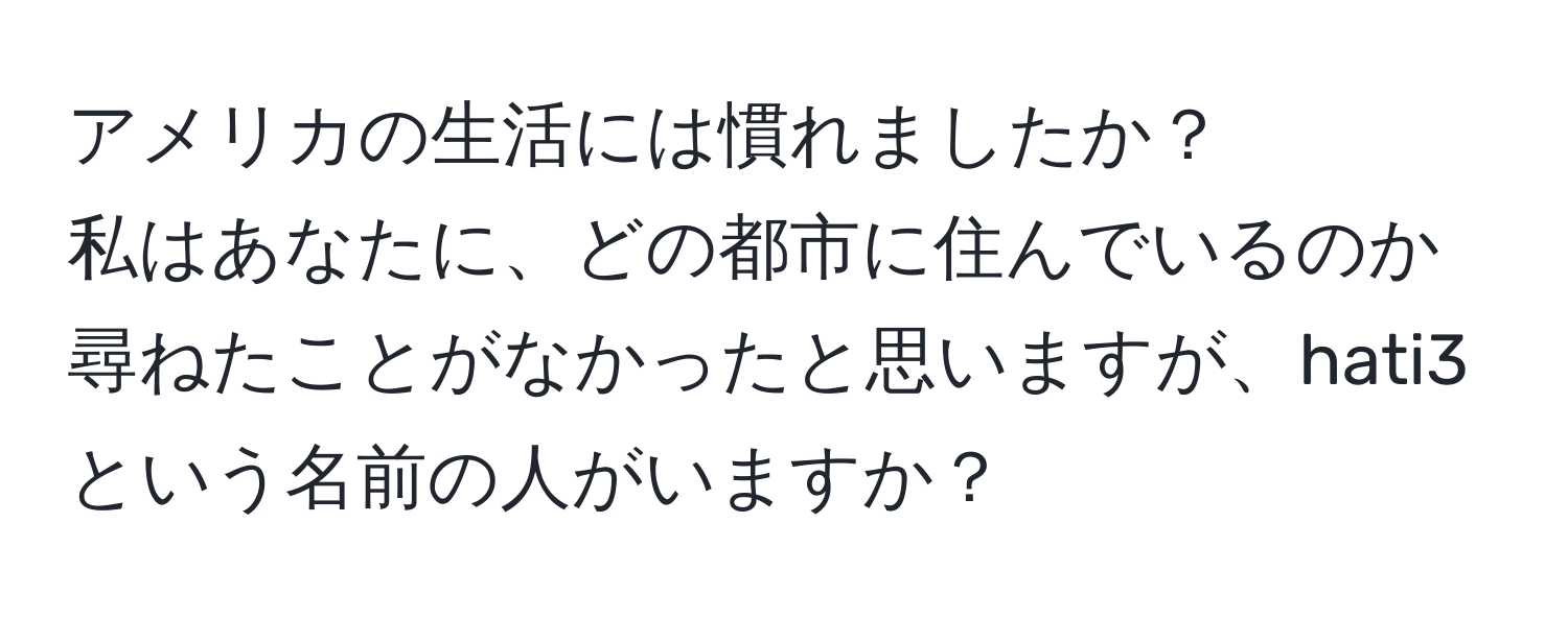 アメリカの生活には慣れましたか？  
私はあなたに、どの都市に住んでいるのか尋ねたことがなかったと思いますが、hati3という名前の人がいますか？