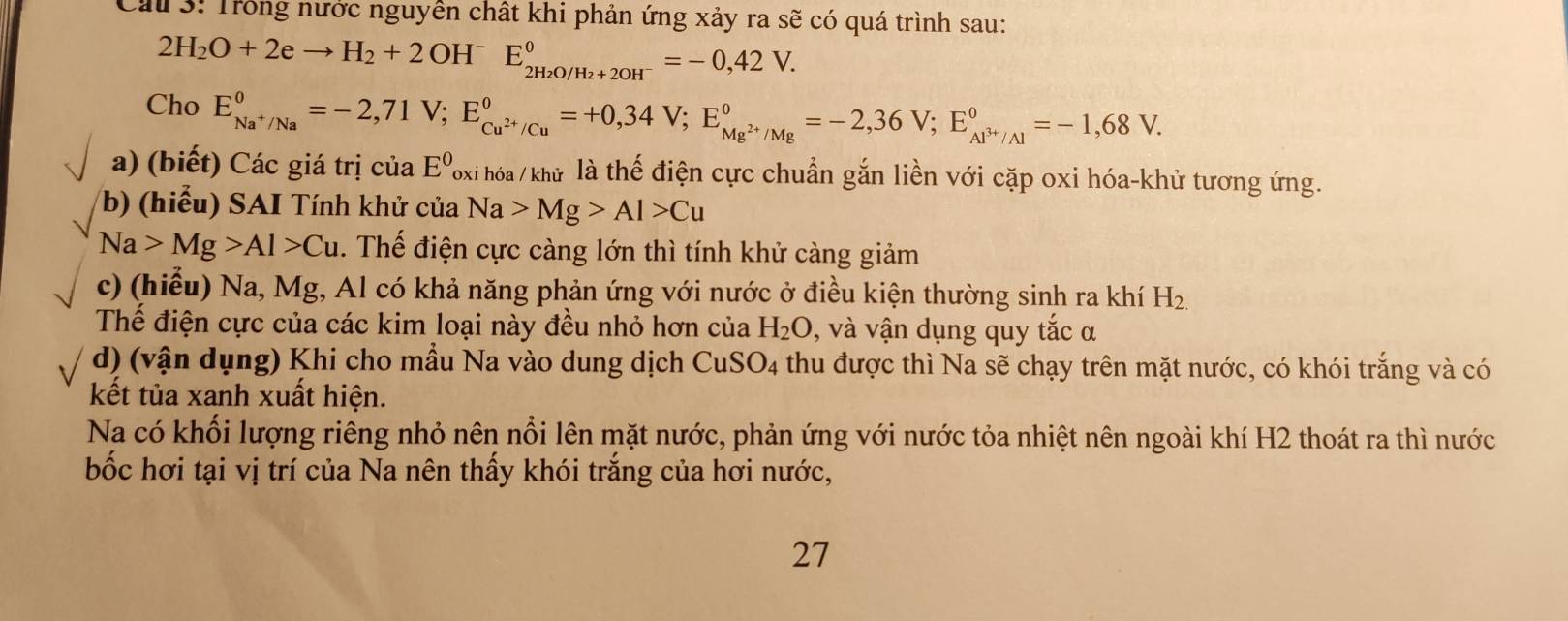 Cầu 3: Trong nước nguyễn chất khi phản ứng xảy ra sẽ có quá trình sau:
2H_2O+2eto H _2+2OH^-E_2H_2O/H_2+2OH^-^0= -0,42V. 
Cho E_Na^+/Na^0=-2,71V; E_Cu^(2+)/Cu^0=+0,34V; E_Mg^(2+)/Mg^0=-2,36V; E_Al^(3+)/Al^0=-1,68V. 
a) (biết) Các giá trị của E^0 Poxi hóa / khử là thế điện cực chuẩn gắn liền với cặp oxi hóa-khử tương ứng. 
b) (hiểu) SAI Tính khử của Na>Mg>Al>Cu
Na>Mg>Al>Cu. Thế điện cực càng lớn thì tính khử càng giảm 
c) (hiểu) Na, Mg, Al có khả năng phản ứng với nước ở điều kiện thường sinh ra khí H_2.
Thể điện cực của các kim loại này đều nhỏ hơn của H_2O , và vận dụng quy tắc α 
d) (vận dụng) Khi cho mầu Na vào dung dịch CuSO_4 thu được thì Na sẽ chạy trên mặt nước, có khói trắng và có 
kết tủa xanh xuất hiện. 
Na có khối lượng riêng nhỏ nên nổi lên mặt nước, phản ứng với nước tỏa nhiệt nên ngoài khí H2 thoát ra thì nước 
bốc hơi tại vị trí của Na nên thấy khói trắng của hơi nước, 
27