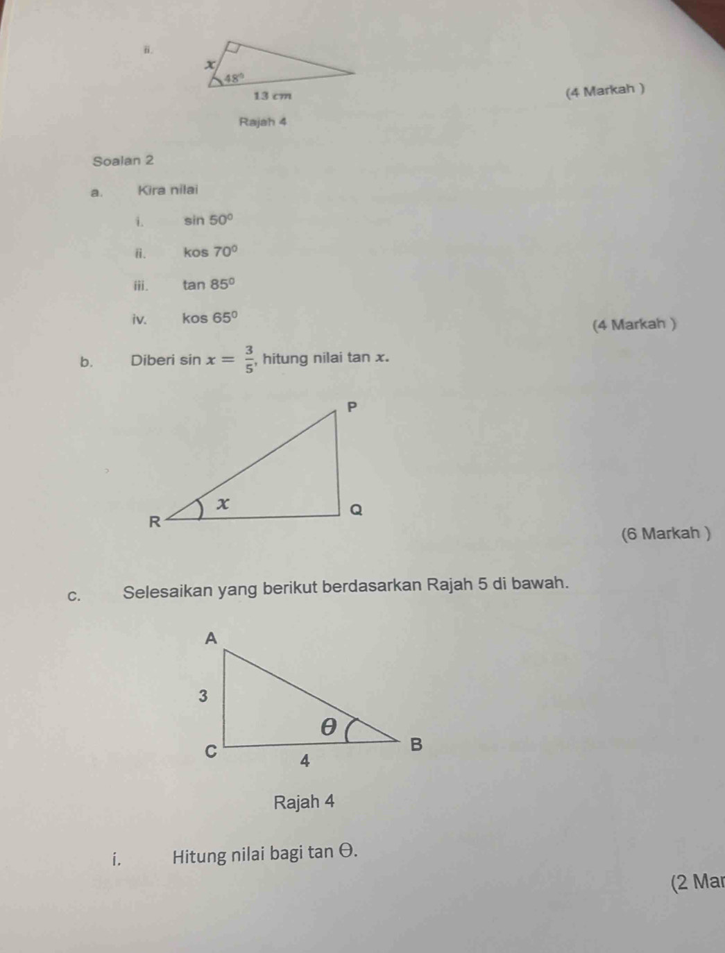 (4 Markah )
Rajah 4
Soalan 2
a. Kira nilai
i. sin 50°
ⅱ. kos70°
iii. tan 85°
iv. kos65°
(4 Markah )
b. Diberi sin x= 3/5  , hitung nilai tan x.
(6 Markah )
C. Selesaikan yang berikut berdasarkan Rajah 5 di bawah.
Rajah 4
i. Hitung nilai bagi tan θ.
(2 Mar