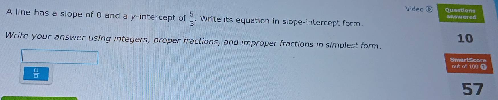 Video Questions 
answered 
A line has a slope of 0 and a y-intercept of  5/3 . Write its equation in slope-intercept form.
10
Write your answer using integers, proper fractions, and improper fractions in simplest form. 
SmartScore 
out of 100 0
 □ /□  
57