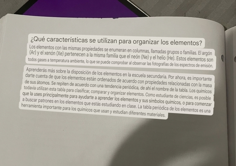 ¿Qué características se utilizan para organizar los elementos? 
Los elementos con las mismas propiedades se enumeran en columnas, llamadas grupos o familias. El argón 
(Ar) y el xenón (Xe) pertenecen a la misma familia que el neón (Ne) y el helio (He). Estos elementos son 
todos gases a temperatura ambiente, lo que se puede comprobar al observar las fotografías de los espectros de emisión. 
Aprenderás más sobre la disposición de los elementos en la escuela secundaria. Por ahora, es importante 
darte cuenta de que los elementos están ordenados de acuerdo con propiedades relacionadas con la masa 
de sus átomos. Se repiten de acuerdo con una tendencia periódica, de ahí el nombre de la tabla. Los químicos 
todavía utilizan esta tabla para clasificar, comparar y organizar elementos. Como estudiante de ciencias, es posible 
que la uses principalmente para ayudarte a aprender los elementos y sus símbolos químicos, o para comenzar 
a buscar patrones en los elementos que estás estudiando en clase. La tabla periódica de los elementos es una 
herramienta importante para los químicos que usan y estudian diferentes materiales.