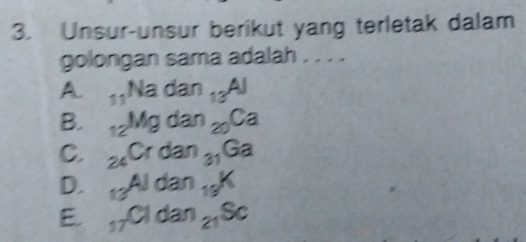 Unsur-unsur berikut yang terletak dalam
golongan sama adalah . . . .
A. _11Nadan_13Al
B. _12Mgdan_20Ca
C. _24Crdan_31Ga
D. _10Aldan_10K
E. _17Cldan_21Sc