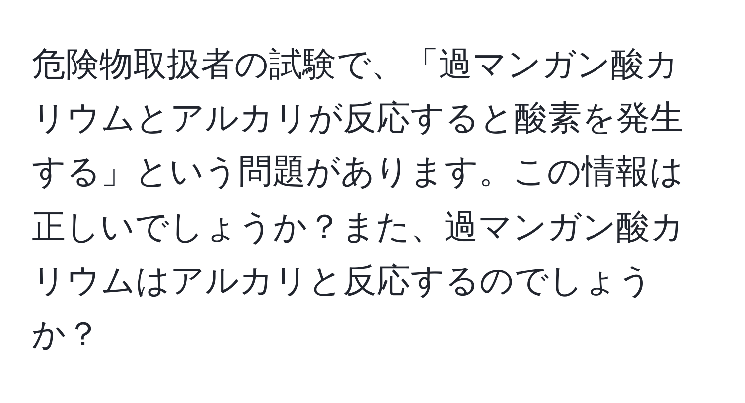 危険物取扱者の試験で、「過マンガン酸カリウムとアルカリが反応すると酸素を発生する」という問題があります。この情報は正しいでしょうか？また、過マンガン酸カリウムはアルカリと反応するのでしょうか？