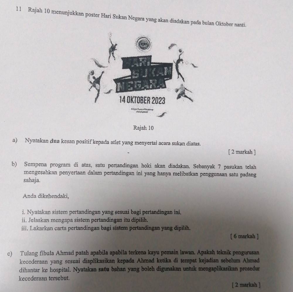 Rajah 10 menunjukkan poster Hari Sukan Negara yang akan diadakan pada bulan Oktober nanti. 
a) Nyatakan dua kesan positif kepada atlet yang menyertai acara sukan diatas. 
[ 2 markah ] 
b) Sempena program di atas, satu pertandingan hoki akan diadakan. Sebanyak 7 pasukan telah 
mengesahkan penyertaan dalam pertandingan ini yang hanya melibatkan penggunaan satu padang 
sahaja. 
Anda dikehendaki, 
i. Nyatakan sistem pertandingan yang sesuai bagi pertandingan ini, 
ii. Jelaskan mengapa sistem pertandingan itu dipilih. 
iii. Lakarkan carta pertandingan bagi sistem pertandingan yang dipilih. 
[ 6 markah ] 
c) Tulang fibula Ahmad patah apabila apabila terkena kayu pemain lawan. Apakah teknik pengurusan 
kecederaan yang sesuai diaplikasikan kepada Ahmad ketika di tempat kejadian sebelum Ahmad 
dihantar ke hospital. Nyatakan satu bahan yang boleh digunakan untuk mengaplikasikan prosedur 
kecederaan tersebut. 
[ 2 markah ]