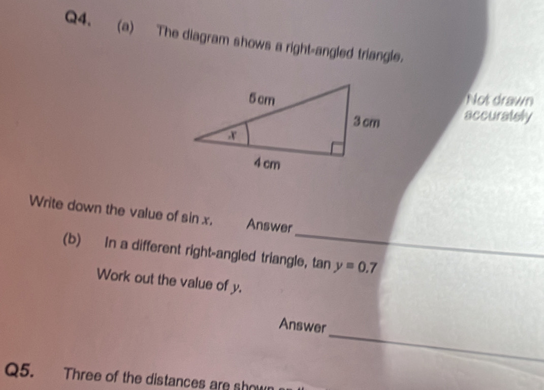 The diagram shows a right-angled triangle. 
Not drawn 
accurately 
_ 
Write down the value of sin x. Answer 
(b) In a different right-angled triangle, tan y=0.7
_ 
Work out the value of y. 
_ 
Answer 
Q5. Three of the distances are shown