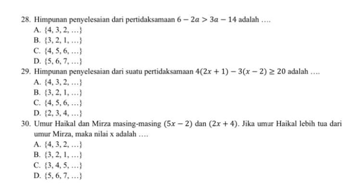 Himpunan penyelesaian dari pertidaksamaan 6-2a>3a-14 adalah …
A.  4,3,2,...
B.  3,2,1,...
C.  4,5,6,...
D.  5,6,7,...
29. Himpunan penyelesaian dari suatu pertidaksamaan 4(2x+1)-3(x-2)≥ 20 adalah …
A.  4,3,2,...
B.  3,2,1,...
C.  4,5,6,...
D.  2,3,4,...
30. Umur Haikal dan Mirza masing-masing (5x-2) dan (2x+4). Jika umur Haikal lebih tua dari
umur Mirza, maka nilai x adalah …
A.  4,3,2,...
B.  3,2,1,...
C.  3,4,5,...
D.  5,6,7,...