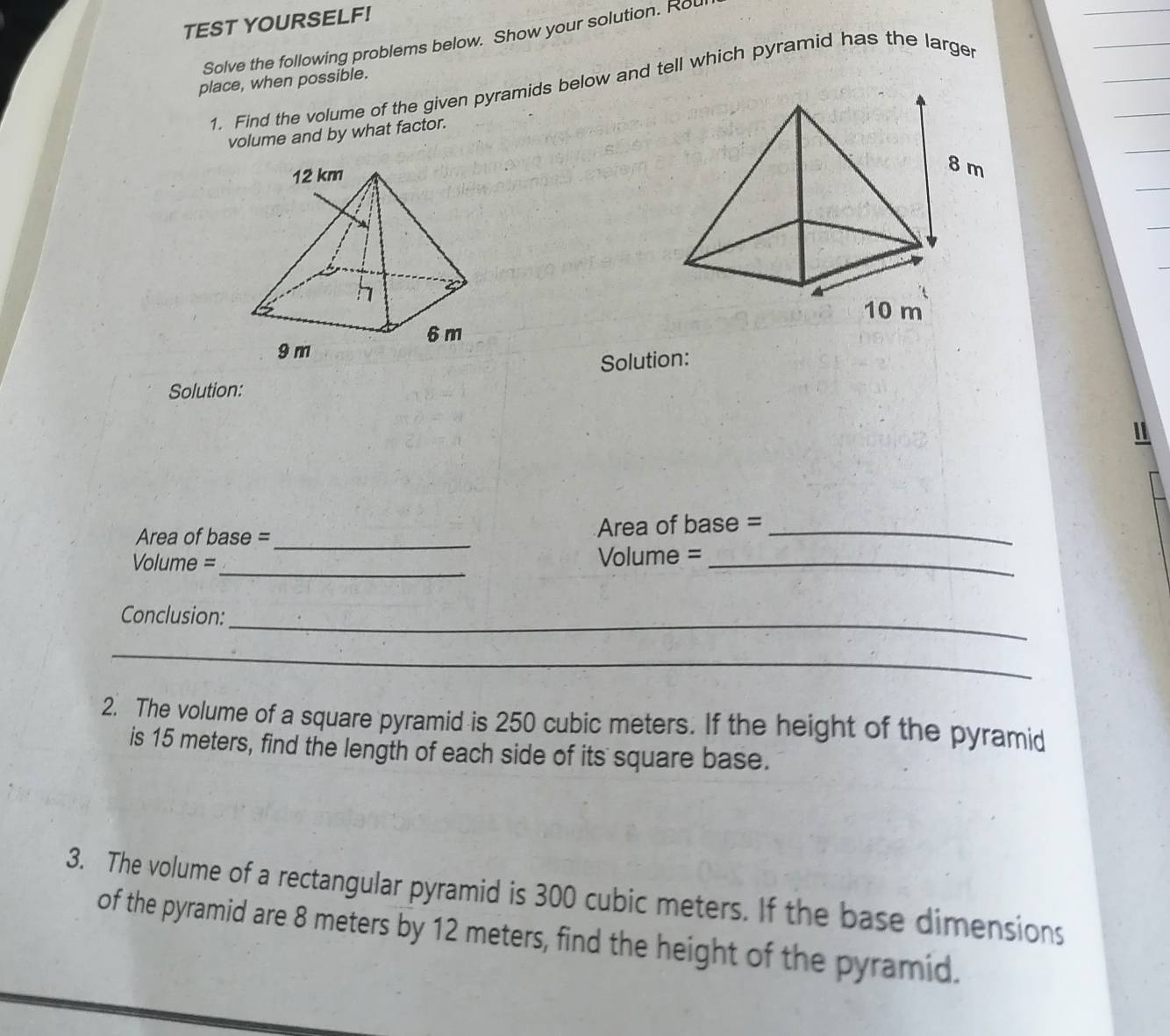 TEST YOURSELF! 
Solve the following problems below. Show your solution. Ro 
place, when possible. 
1. Find the volume of the given pyramids below and tell which pyramid has the larger 
volume and by what factor. 
Solution: 
Solution: 
_ 
Area of base = Area of base =_ 
_ 
Volume = Volume =_ 
Conclusion:_ 
_ 
2. The volume of a square pyramid is 250 cubic meters. If the height of the pyramid 
is 15 meters, find the length of each side of its square base. 
3. The volume of a rectangular pyramid is 300 cubic meters. If the base dimensions 
of the pyramid are 8 meters by 12 meters, find the height of the pyramid.