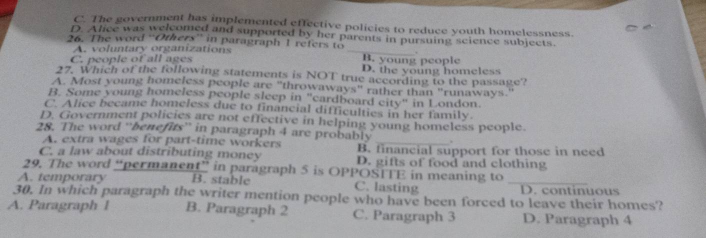 C. The government has implemented effective policies to reduce youth homelessness.

_
D. Alice was welcomed and supported by her parents in pursuing science subjects.
26. The word “Others” in paragraph 1 refers to
A. voluntary organizations
C. people of all ages B. young people
D. the young homeless
27. Which of the following statements is NOT true according to the passage?
A. Most young homeless people are "throwaways" rather than "runaways.
B. Some young homeless people sleep in "cardboard city" in London.
C. Alice became homeless due to financial difficulties in her family.
D. Government policies are not effective in helping young homeless people.
28. The word “benefits” in paragraph 4 are probably
A. extra wages for part-time workers
_
B. financial support for those in need
C. a law about distributing money D. gifts of food and clothing
29. The word “permanent” in paragraph 5 is OPPOSITE in meaning to
A. temporary B. stable C. lasting _D. continuous
30. In which paragraph the writer mention people who have been forced to leave their homes?
A. Paragraph 1 B. Paragraph 2 C. Paragraph 3 D. Paragraph 4