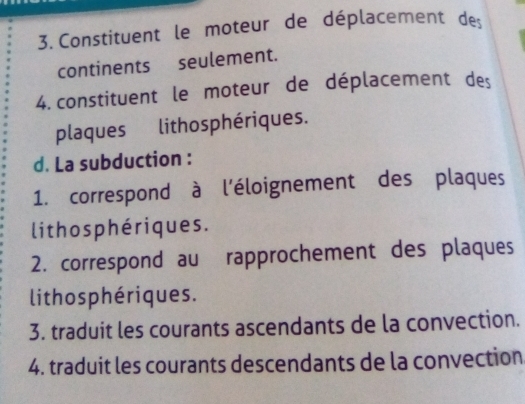 Constituent le moteur de déplacement de 
continents seulement. 
4. constituent le moteur de déplacement des 
plaques lithosphériques. 
d. La subduction : 
1. correspond à l'éloignement des plaques 
lithos phériques. 
2. correspond au rapprochement des plaques 
lithosphériques. 
3. traduit les courants ascendants de la convection. 
4. traduit les courants descendants de la convection