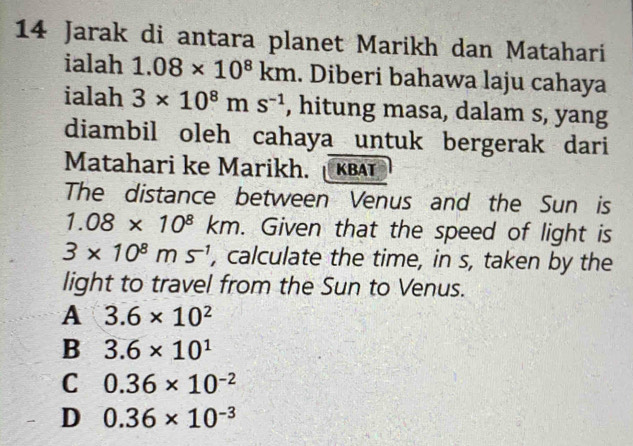 Jarak di antara planet Marikh dan Matahari
ialah 1.08* 10^8km. Diberi bahawa laju cahaya
ialah 3* 10^8ms^(-1) , hitung masa, dalam s, yang
diambil oleh cahaya untuk bergerak dari
Matahari ke Marikh. KBAT
The distance between Venus and the Sun is
1.08* 10^8km. Given that the speed of light is
3* 10^8ms^(-1) , calculate the time, in s, taken by the
light to travel from the Sun to Venus.
A 3.6* 10^2
B 3.6* 10^1
C 0.36* 10^(-2)
D 0.36* 10^(-3)