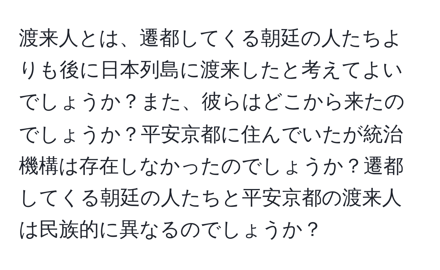 渡来人とは、遷都してくる朝廷の人たちよりも後に日本列島に渡来したと考えてよいでしょうか？また、彼らはどこから来たのでしょうか？平安京都に住んでいたが統治機構は存在しなかったのでしょうか？遷都してくる朝廷の人たちと平安京都の渡来人は民族的に異なるのでしょうか？