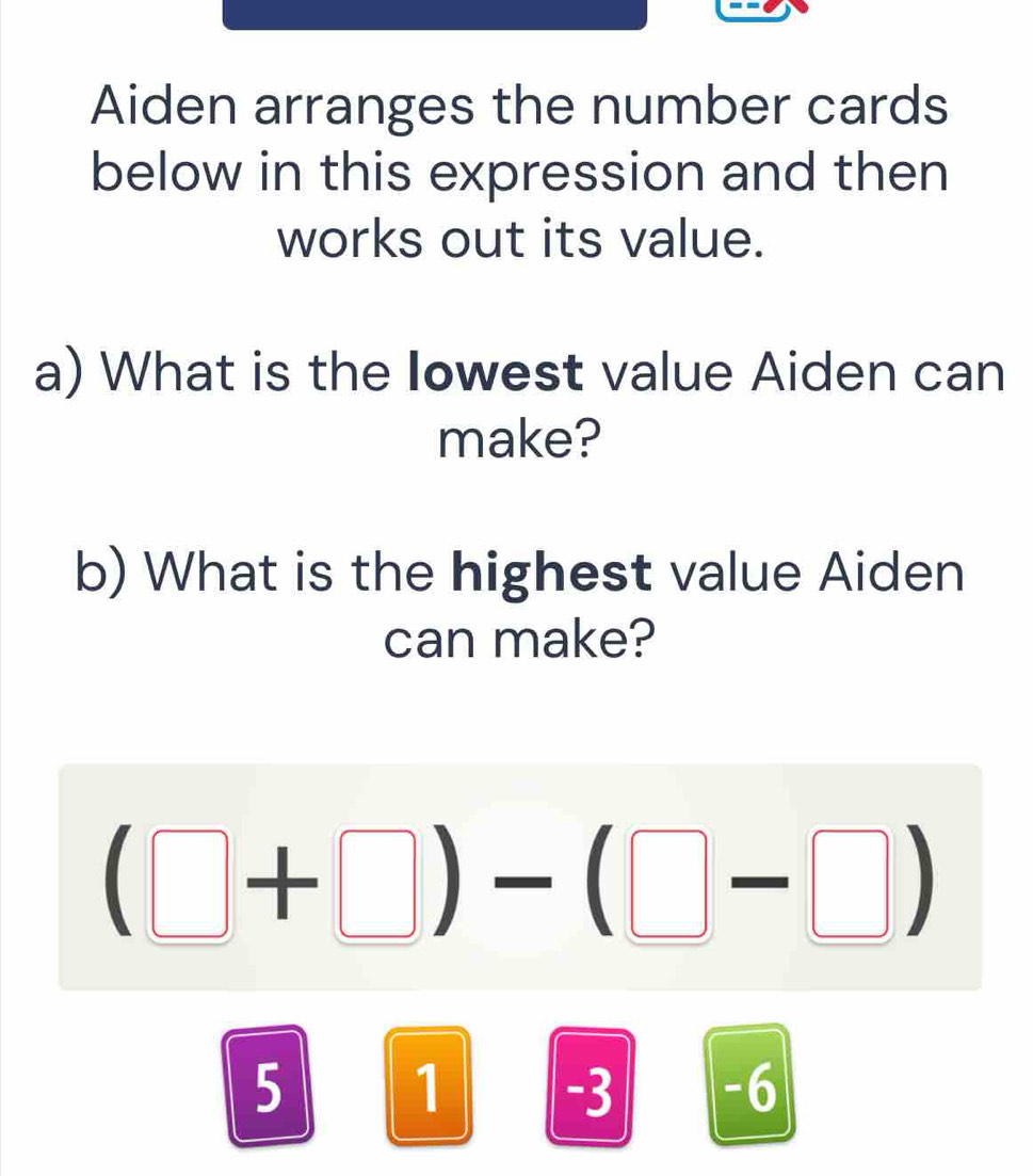 Aiden arranges the number cards
below in this expression and then
works out its value.
a) What is the Iowest value Aiden can
make?
b) What is the highest value Aiden
can make?
(□ +□ )-(□ -□ )
5
1 -3 -6