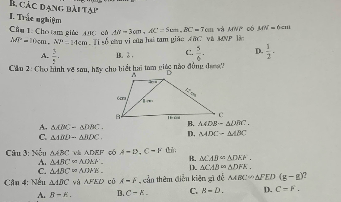 CÁC DẠNG BÀI TẠp
I. Trắc nghiệm AB=3cm,AC=5cm,BC=7cm và MNP có MN=6cm
Câu 1: Cho tam giác ABC có
MP=10cm,NP=14cm. Tỉ số chu vi của hai tam giác ABC và MNP là:
A.  3/5 . B. 2 .
C.  5/6 .  1/2 .
D.
Câu 2: Cho hình vẽ sau, hãy cho biết hai tam giác nào đồng dạng?
A. △ ABC∽ △ DBC.
C. △ ABD∽ △ BDC.
D. △ ADC∽ △ ABC
Câu 3: Nếu △ ABC và △ DEF có A=D,C=F thì:
A. △ ABC∽ △ DEF.
B. △ CAB∽ △ DEF.
C. △ ABC∽ △ DFE.
D. △ CAB∽ △ DFE.
Câu 4: Nếu △ ABC và △ FED có A=F , cần thêm điều kiện gì để △ ABC∽ △ FED(g-g) ?
A. B=E.
B. C=E.
C. B=D. D. C=F.