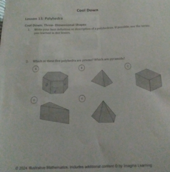 Cool Down 
Lesson 13: Polyhedra 
Cool Down: Three- Dimensional Shapes 
I. Write your best definition or description of a pulyhedron. If possible, use the terms 
you learned in thir lesson. 
2. Which of these five polyhedra are prisms? Which are pyramids? 
c 
0 
@ 2024 Iustrabive Mathematics, Includes additional conient D by Imagine Leaming