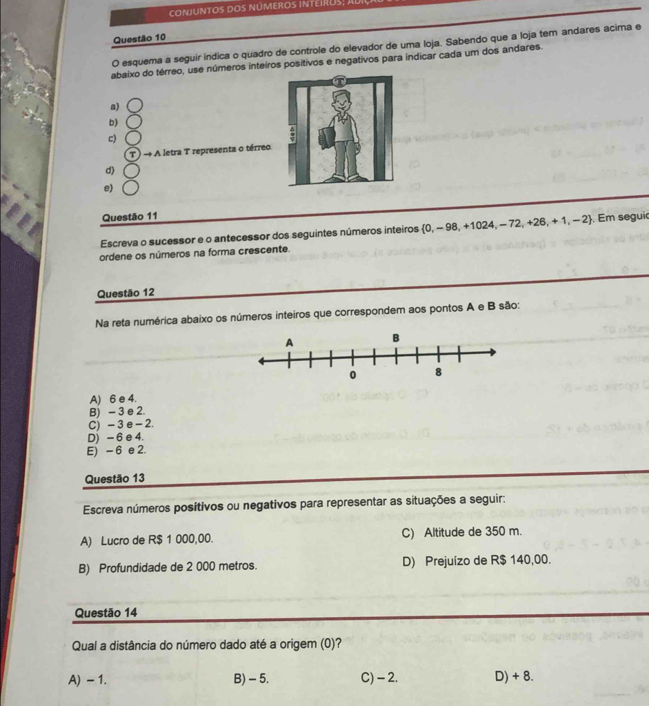 conjuntOS doS núMEROS INtEIROS, ADI
Questão 10
O esquema a seguir indica o quadro de controle do elevador de uma loja. Sabendo que a loja tem andares acima e
abaixo do térreo, use números inteiros positivos e negativos para indicar cada um dos andares.
a)
b)
c)
T → A letra T representa o térreo
d)
e)
Questão 11
Escreva o sucessor e o antecessor dos seguintes números inteiros  0,-9 98, +1024, − 72, +26,+ 1, − 2. Em seguio
ordene os números na forma crescente.
Questão 12
Na reta numérica abaixo os números inteiros que correspondem aos pontos A e B são:
A) 6 e 4.
B) - 3 e 2.
C) - 3 e - 2.
D) - 6 e 4.
E) - 6 e 2.
Questão 13
Escreva números positivos ou negativos para representar as situações a seguir:
A) Lucro de R$ 1 000,00. C) Altitude de 350 m.
B) Profundidade de 2 000 metros. D) Prejuízo de R$ 140,00.
Questão 14
Qual a distância do número dado até a origem (0)?
A) - 1. B) - 5. C) - 2. D) + 8.