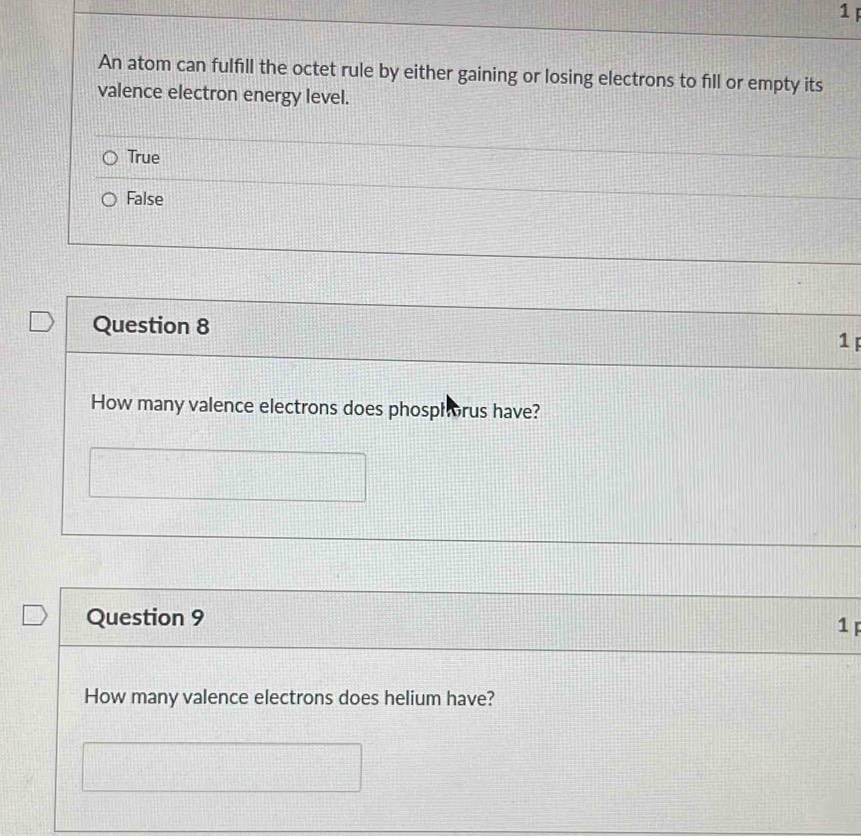 An atom can fulfill the octet rule by either gaining or losing electrons to fill or empty its
valence electron energy level.
True
False
Question 8
1 F
How many valence electrons does phosphorus have?
Question 9 1 F
How many valence electrons does helium have?