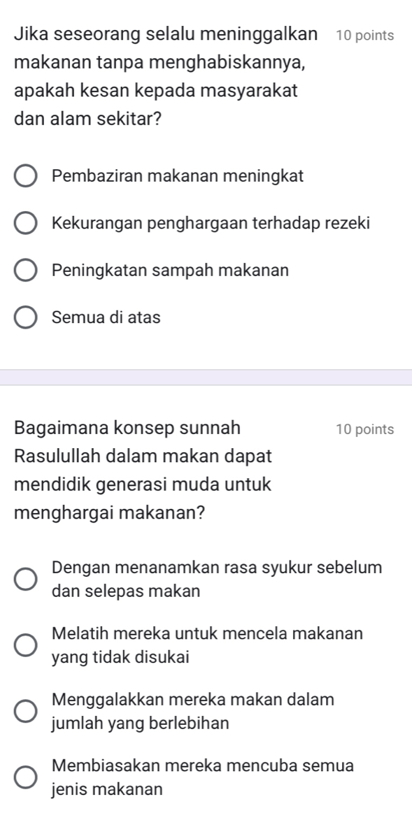 Jika seseorang selalu meninggalkan 10 points
makanan tanpa menghabiskannya,
apakah kesan kepada masyarakat
dan alam sekitar?
Pembaziran makanan meningkat
Kekurangan penghargaan terhadap rezeki
Peningkatan sampah makanan
Semua di atas
Bagaimana konsep sunnah 10 points
Rasulullah dalam makan dapat
mendidik generasi muda untuk
menghargai makanan?
Dengan menanamkan rasa syukur sebelum
dan selepas makan
Melatih mereka untuk mencela makanan
yang tidak disukai
Menggalakkan mereka makan dalam
jumlah yang berlebihan
Membiasakan mereka mencuba semua
jenis makanan