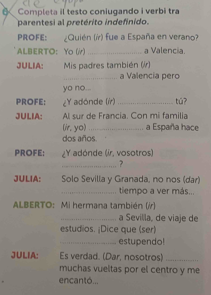 Completa il testo coniugando i verbi tra 
parentesi al pretérito indefinido. 
PROFE: , ¿Quién (ir) fue a España en verano? 
ALBERTO： Yo (/r) _a Valencia. 
JULIA: Mis padres también (ír) 
_a Valencia pero 
yo no... 
PROFE: ¿Y adónde (ir) _tú 
JULIA: Al sur de Francia. Con mi familia 
(ir, yo) .. a España hace 
dos años. 
PROFE: ¿Y adónde (ir, vosotros) 
_? 
JULIA: Solo Sevilla y Granada, no nos (dar) 
_tiempo a ver más... 
ALBERTO: Mi hermana también (ir) 
_a Sevilla, de viaje de 
estudios. ¡Dice que (ser) 
_estupendo! 
JULIA: Es verdad. (Dar, nosotros)_ 
muchas vueltas por el centro y me 
encantó...