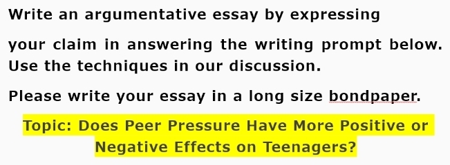 Write an argumentative essay by expressing 
your claim in answering the writing prompt below. 
Use the techniques in our discussion. 
Please write your essay in a long size bondpaper. 
Topic: Does Peer Pressure Have More Positive or 
Negative Effects on Teenagers?