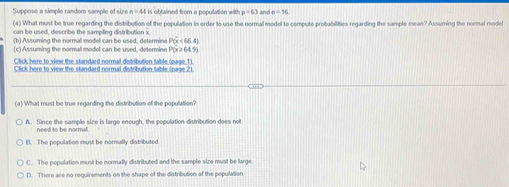 Suppose a simple random sample of size n=44 is obtained from a population with mu =63 and sigma =16. 
(a) What must be true regarding the distribution of the population in order to use the normal model to compute probabilities regarding the sample mean? Assuming the normal model
can be used, describe the sampling distribution x
(b) Assuming the normal model can be used, determine P(overline x<66.4)
(c) Assuming the normal model can be used, determine P(overline x≥ 64.9)
Click here to view the standard normal distribution table (page 1),
Click here to view the standard normal distribution table (page 2)
(a) What must be true regarding the distribution of the population?
A. Since the sample size is large enough, the population distribution does not
need to be normal.
B. The population must be normally distributed.
C. The population must be normally distributed and the sample size must be large.
D. There are no requirements on the shape of the distribution of the population