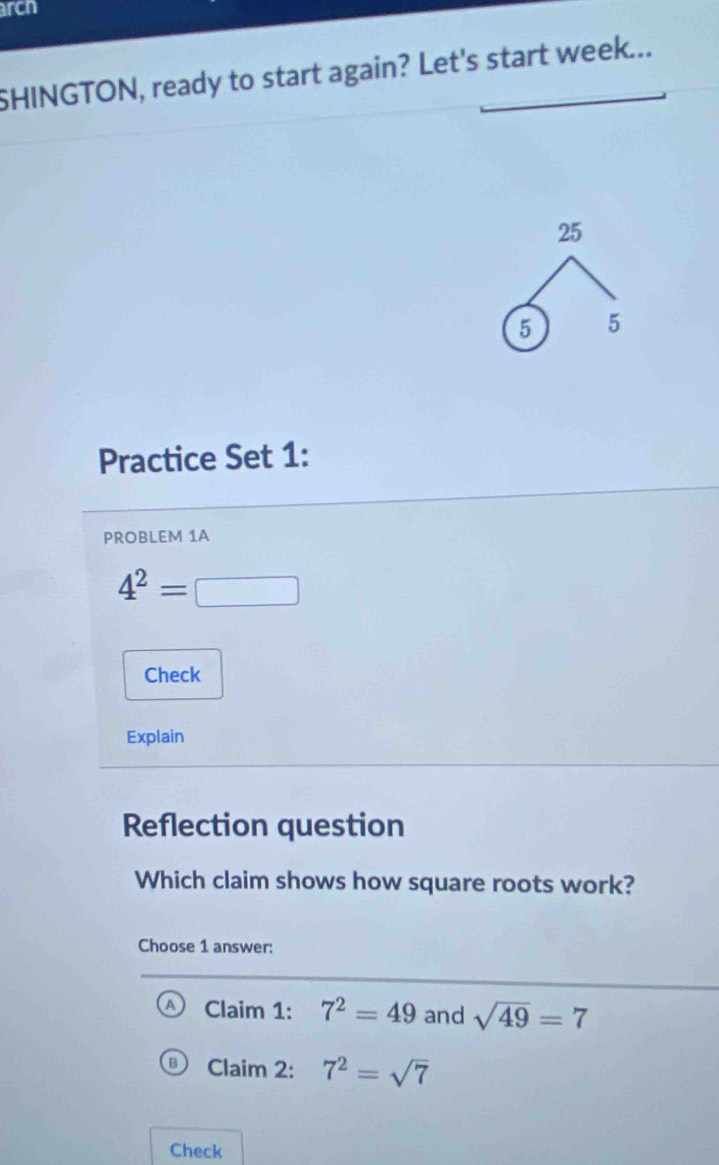 arcn
SHINGTON, ready to start again? Let's start week...
25
5 5
Practice Set 1:
PROBLEM 1A
4^2=□
Check
Explain
Reflection question
Which claim shows how square roots work?
Choose 1 answer:
Claim 1: 7^2=49 and sqrt(49)=7
Claim 2: 7^2=sqrt(7)
Check