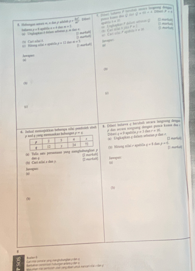 oung 
7. Diberj buhava P bérub 
5. Hubungan antara m, σ dan ρ adalab p= kn^2/m^2  Diberi puncs kuses dus Ω dan Q=6h+4 Diben P=4
apatsle 
bahawa p=8 apabila n « 4 dan m=2. (2) Ungkapkan P dalam sebutan Q h=10
2 markall 
[] markah]
P a : 
(a) Ungkapkan k dalam sebutan p, m dan n. 
t Carí nilai P apabila 
[1 markah] [1 markah] (bị Cari nilai è jika n=36
[] markal] 
(b) Cari nilai p=12 dan m=3. Jawspan 
(c) Hitung nilai σ apabila [l markah] (6 
Jawapan: 
(a) 
(b) 
(b) 
(c) 
(c) 
6. Jadual menunjukkan beberapa nilai pemboich ubah 8. Diberi bahawa q berubah secara langsung dengan 
bungan palpha Q. p dan secara songsang dengan punca kuasa dua 
Diberi q=9 apabila p=3d in r=16. 
(a) Ungkapkan q dalam sebutan p dan r. [2 markah) 
(2) Tulis satu persamaan yang menghu (b) Hitung nilair apabila q=8danp=6. [1 markah] 
[2 markah] 
dan q. 
(b) Cari nilai x dan y. [2 markah] (a) Jawapan: 
Jawapan: 
(a) 
(b) 
(b)
8
Boalan 6 
8 Carl rišai pemalar yang mərighubungkan p dən g 
a Bertukkan parsamaen huburgen artara p dan q
Masukkan niai pembolan uosh yang diberi untuk mancari niai x dan y