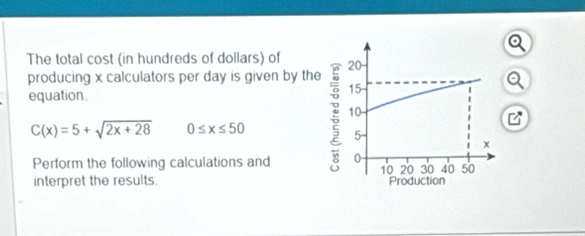 The total cost (in hundreds of dollars) of 
producing x calculators per day is given by the 
equation
C(x)=5+sqrt(2x+28) 0≤ x≤ 50
Perform the following calculations and 
interpret the results.