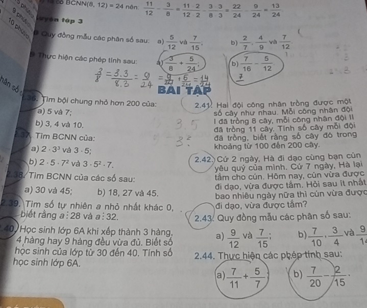 a *  T0 có BCNN (8,12)=24 nên:  11/12 - 3/8 = 112/12 - 3· 3/8· 3 = 22/24 - 9/24 = 13/24 
a phutic 
Luyện tập 3
1 0 phú vo
# Quy đồng mẫu các phân số sau: a)  5/12  và  7/15 . b)  2/7 , 4/9  và  7/12 
D Thực hiện các phép tính sau: ay  3/8 + 5/24 ; b)  7/16 - 5/12 
1
BAI TAP
Sân Số  3 6. Tìm bội chung nhỏ hơn 200 của:  2.41. Hai đội công nhân tròng được một
a) 5 và 7; số cây như nhau, Mỗi công nhân đội
b) 3, 4 và 10.
1 đã tròng 8 cây, mỗi công nhân đội II
đã tròng 11 cây. Tinh số cây mỗi đội
2.37, Tìm BCNN của: đã trồng, biết rằng số cây đó trong
a) 2· 3^3 và 3· 5. khoảng từ 100 đến 200 cây.
b) 2· 5· 7^2 và 3· 5^2· 7.
2.42. Cứ 2 ngày, Hà đi dạo cùng bạn củn
yêu quý của mình. Cứ 7 ngày, Hà lại
2.38. Tìm BCNN của các số sau: tẩm cho cún. Hôm nay, củn vừa được
đi dạo, vừa được tắm. Hỏi sau ít nhất
a) 30 và 45; b) 18, 27 và 45.
bao nhiêu ngày nữa thì cún vừa được
2.39. Tìm số tự nhiên a nhỏ nhất khác 0, đi dạo, vừa được tắm?
biết rằng a : 28 và a:32. 2.43. Quy đồng mẫu các phân số sau:
40 Học sinh lớp 6A khi xếp thành 3 hàng, a)  9/12  và  7/15  b)  7/10 , 3/4  và  9/1 
4 hàng hay 9 hàng đều vừa đủ. Biết số
học sinh của lớp từ 30 đến 40. Tính số
học sinh lớp 6A.  2.44. Thực hiện các phép tính sau:
a  7/11 + 5/7  b)  7/20 - 2/15 ·