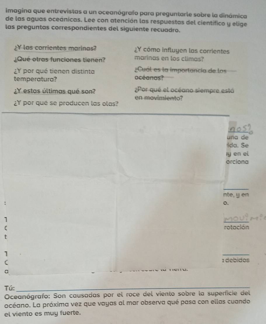 imagina que entrevistas a un oceanógrafo para preguntarle sobre la dinámica 
de las aguas oceánicas. Lee con atención las respuestas del científico y elige 
las preguntas correspondientes del siguiente recuadro. 
¿Y las corrientes marinas? ¿Y cómo influyen las corrientes 
¿Qué otras funciones tienen? marinas en los climas? 
¿Y por qué tienen distinta 
¿Cuál es la importancia de los 
temperatura? 
océanos? 
¿Y estas últimas qué son? ¿Por qué el océano siempre está 
en movimiento? 
¿Y por qué se producen las olas? 
_ 
nos 
una de 
ida. Se 
Iy en el 
orciona 
_ 
nte, y en 
o. 
1 
_ 
rotación 
1 
_ 
C 
1 debidos 
a 
Tú:_ 
Oceanógrafo: Son causadas por el roce del viento sobre la superficie del 
océano. La próxima vez que vayas al mar observa qué pasa con ellas cuando 
el viento es muy fuerte.