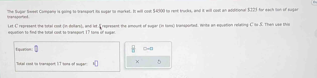 The Sugar Sweet Company is going to transport its sugar to market. It will cost $4500 to rent trucks, and it will cost an additional $225 for each ton of sugar 
transported. 
Let C represent the total cost (in dollars), and let S represent the amount of sugar (in tons) transported. Write an equation relating C to S. Then use this 
equation to find the total cost to transport 17 tons of sugar.
 □ /□  
Equation: □ =□
Total cost to transport 17 tons of sugar: 
×