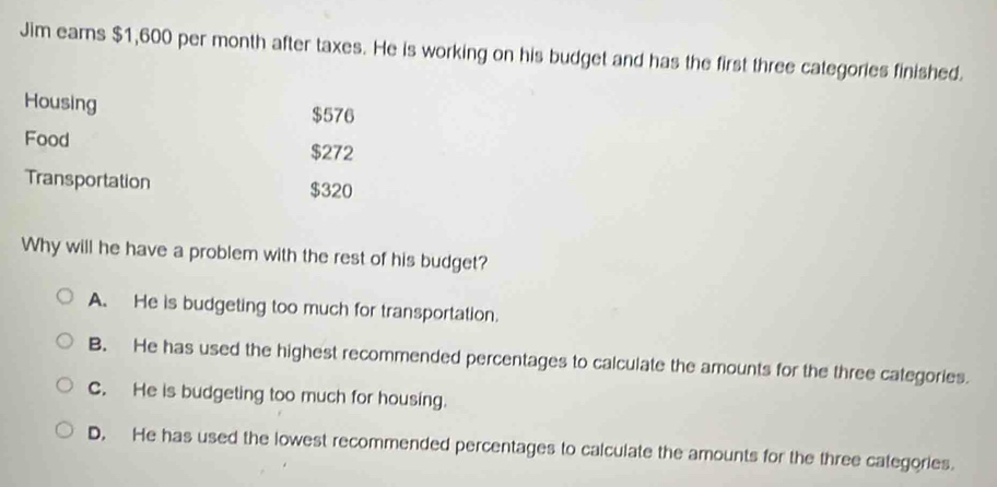 Jim earns $1,600 per month after taxes. He is working on his budget and has the first three categories finished.
Housing $576
Food
$272
Transportation $320
Why will he have a problem with the rest of his budget?
A. He is budgeting too much for transportation.
B. He has used the highest recommended percentages to calculate the amounts for the three categories.
C. He is budgeting too much for housing.
D. He has used the lowest recommended percentages to calculate the amounts for the three categories.