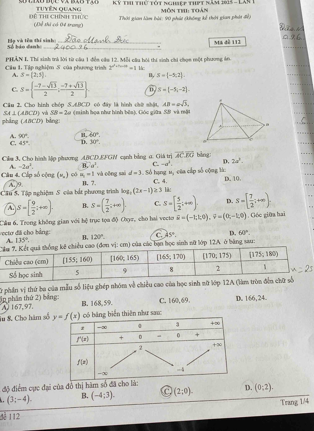 Số giáo đục và đao tạo  Kỷ thI thử tÓt nghiệp thPt năm 2025 - LAn 1
tuyên quang mÔN tHI: toán
ĐÈ THI CHÍNH THức  Thời gian làm bài: 90 phút (không kể thời gian phát đề)
(Đề thi có 04 trang)
Họ và tên thí sinh:
Số báo danh: __Mã đề 112
PHÀN I. Thí sinh trả lời từ câu 1 đến câu 12. Mỗi câu hỏi thí sinh chỉ chọn một phương án.
Câu 1. Tập nghiệm S của phương trình 2^(x^2)+7x+10=1 là:
A. S= 2;5 . B, S= -5;2 .
C. S=  (-7-sqrt(13))/2 ; (-7+sqrt(13))/2  .
D S= -5;-2 .
Câu 2. Cho hình chóp S.ABCD có đáy là hình chữ nhật, AB=asqrt(3),
SA⊥(ABCD) và SB=2a (minh họa như hình bên). Góc giữa SB và mặt
phẳng (ABCD) bằng:
A. 90°. B. 60°.
C. 45°.
D. 30°.
Câu 3. Cho hình lập phương ABCD.EFGH cạnh bằng a. Giá trị vector AC.vector EG bằng:
A. -2a^2. B. a^2. C. -a^2.
D. 2a^2.
Câu 4. Cấp số cộng (u,) có u_1=1 và công sai d=3. Số hạng u_3 của cấp số cộng là:
A.)9. B. 7. C. 4.
D. 10.
Câu 5. Tập nghiệm S của bất phương trình log _2(2x-1)≥ 3 là:
A. S=[ 9/2 ;+∈fty ). B. S=( 7/2 ;+∈fty ). C. S=[ 5/2 ;+∈fty ). D. S=[ 7/2 ;+∈fty ).
Câu 6. Trong không gian với hệ trục tọa độ Oxyz, cho hai vectơ vector u=(-1;1;0),vector v=(0;-1;0). Góc giữa hai
vectơ đã cho bằng: D. 60°.
A. 135°.
B. 120°.
C. 45°.
o (đơn vị: cm) của các bạn học sinh nữ lớp 12A ở bảng sau:
Sữ phân vị thứ ba của mẫu số liệu ghép nhóm về chiều cao của học sinh nữ lớp 12A (l
ập phân thứ 2) bằng: D. 166, 24.
A 167,97. B. 168,59. C. 160,69.
âu 8. Cho hàm số g biến thiên như sau:
độ điểm cực đại của đồ thị hàm số đã cho l
D. (0;2). . (3;-4).
B. (-4;3).
C (2;0).
Trang 1/4
đề 112