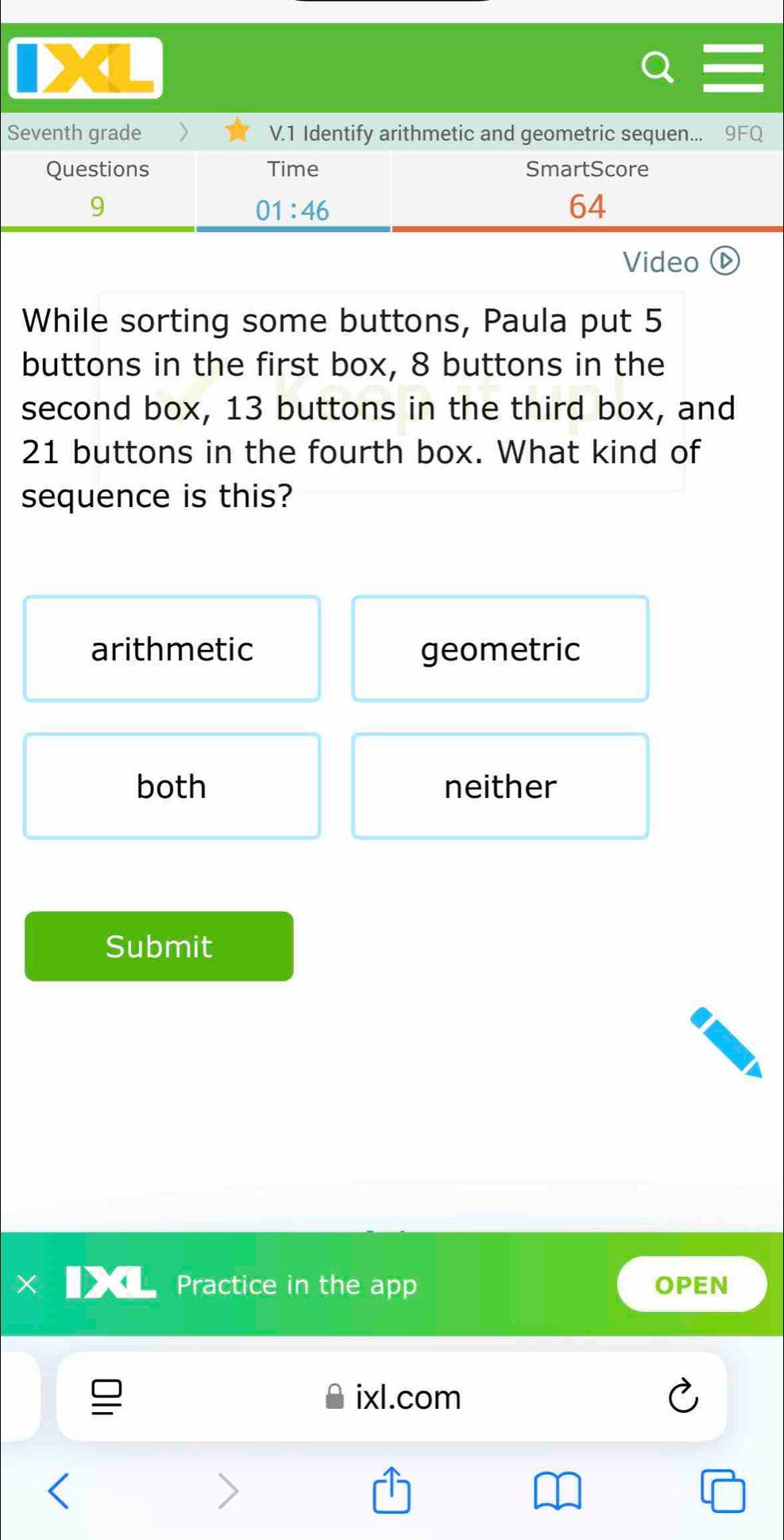 Seventh grade V.1 Identify arithmetic and geometric sequen... 9FQ
Questions Time SmartScore
9
01:46 
64
Video
While sorting some buttons, Paula put 5
buttons in the first box, 8 buttons in the
second box, 13 buttons in the third box, and
21 buttons in the fourth box. What kind of
sequence is this?
arithmetic geometric
both neither
Submit
Practice in the app OPEN
ixl.com