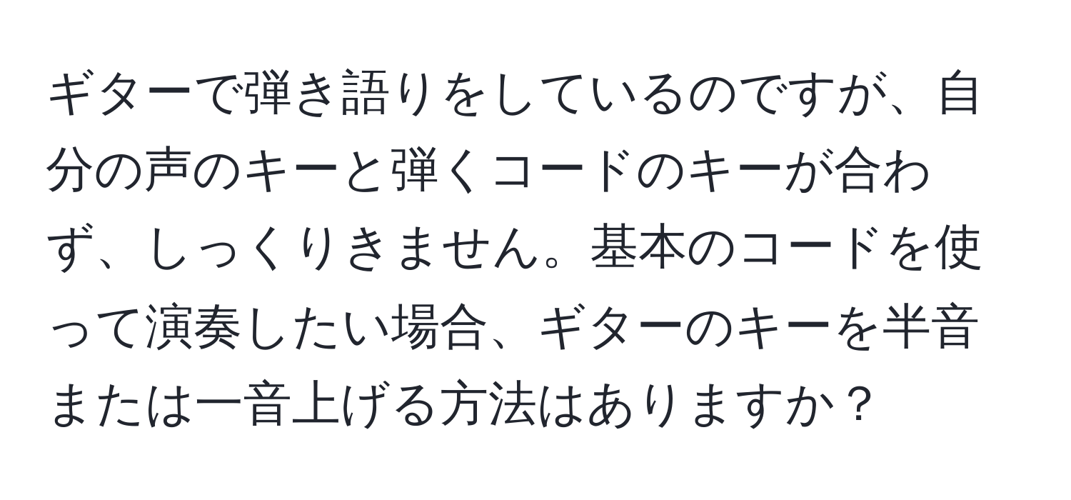 ギターで弾き語りをしているのですが、自分の声のキーと弾くコードのキーが合わず、しっくりきません。基本のコードを使って演奏したい場合、ギターのキーを半音または一音上げる方法はありますか？