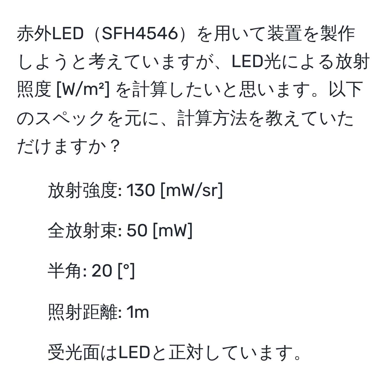 赤外LEDSFH4546を用いて装置を製作しようと考えていますが、LED光による放射照度 [W/m²] を計算したいと思います。以下のスペックを元に、計算方法を教えていただけますか？  
- 放射強度: 130 [mW/sr]  
- 全放射束: 50 [mW]  
- 半角: 20 [°]  
- 照射距離: 1m  
- 受光面はLEDと正対しています。