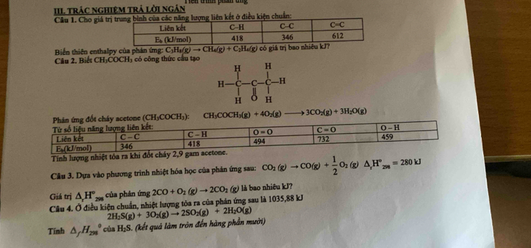 III trác nghiệM trả lời ngân Tên tình phần ung
Câu 1. Cho giá trịợng liên kết ở điều kiện chuẩn:
Biến thiên enthalpy của phản ứng: C_3H_8(g)to CH_4(g)+C_2H_4(g)
Câu 2. Biết CH_3COCH_3 có công thức cầu tạo có giá trị bao
H H
H ,y
H H
CH_3COCH_3(g)+4O_2(g) 3CO_2(g)+3H_2O(g)
Tính lượng nhiệt tóa
Câu 3. Dựa vào phương trình nhiệt hóa học của phân ứng sau: CO_2(g)to CO(g)+ 1/2 O_2(g)△ _1H°_298=280kJ
Giá trị △ _rH_(298)° của phản ú img2CO+O_2(g)to 2CO_2(g) là bao nhiêu kJ?
Câu 4. Ở điều kiện chuẩn, nhiệt lượng tỏa ra của phản ứng sau là 1035,88 kJ
2H_2S(g)+3O_2(g)to 2SO_2(g)+2H_2O(g)
Tính △ _fH_(298)^0ciaH_2S 3. (kết quả làm tròn đến hàng phần mười)