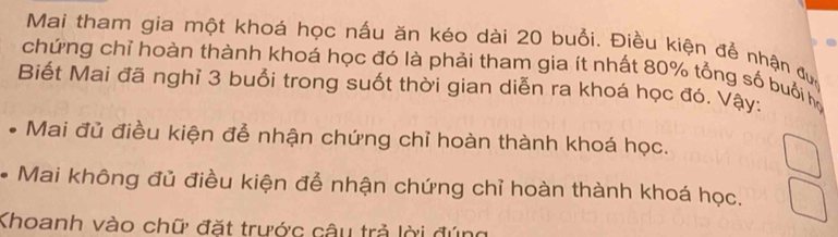 Mai tham gia một khoá học nấu ăn kéo dài 20 buổi. Điều kiện để nhận đuc 
chứng chỉ hoàn thành khoá học đó là phải tham gia ít nhất 80% tổng số buổi họ 
Biết Mai đã nghỉ 3 buổi trong suốt thời gian diễn ra khoá học đó. Vậy: 
Mai đủ điều kiện đễ nhận chứng chỉ hoàn thành khoá học. 
* Mai không đủ điều kiện để nhận chứng chỉ hoàn thành khoá học. 
Khoanh vào chữ đặt trước câu trả lời đúng