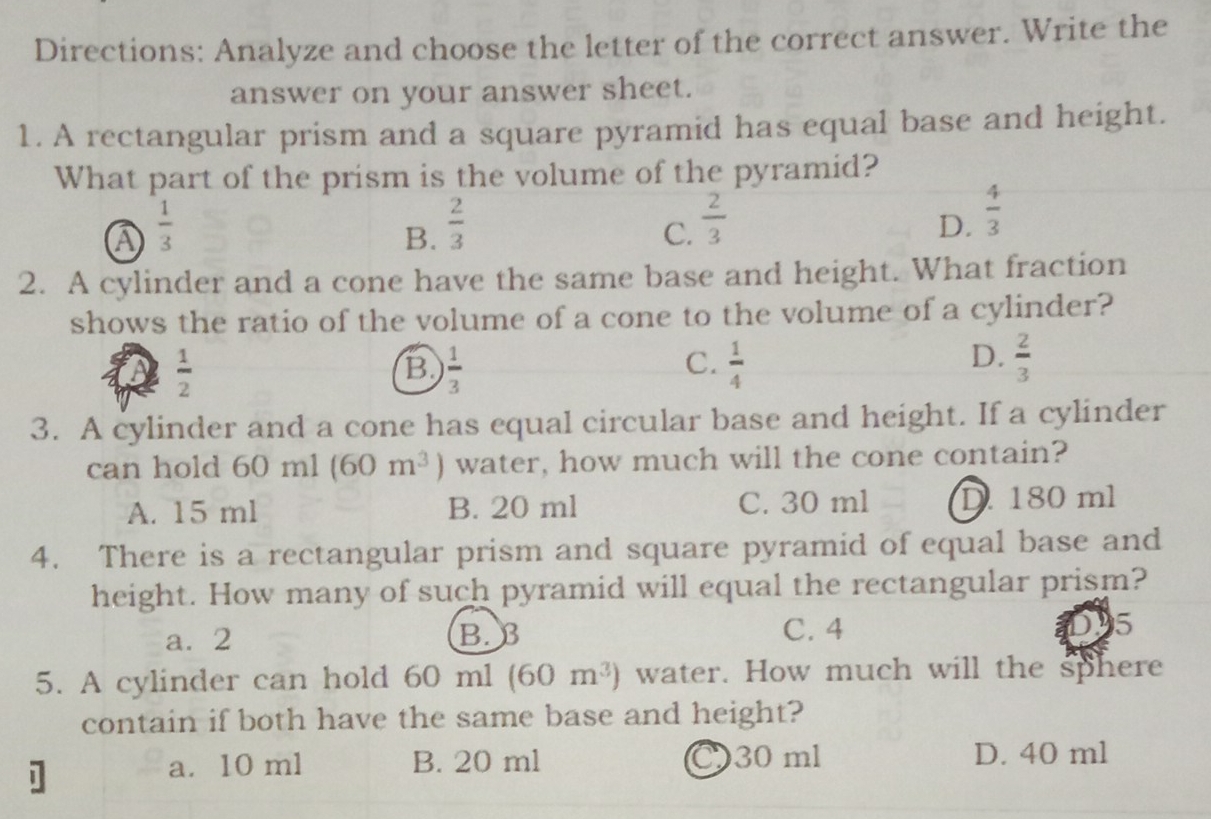 Directions: Analyze and choose the letter of the correct answer. Write the
answer on your answer sheet.
1. A rectangular prism and a square pyramid has equal base and height.
What part of the prism is the volume of the pyramid?
A  1/3 
B.  2/3 
C.  2/3 
D.  4/3 
2. A cylinder and a cone have the same base and height. What fraction
shows the ratio of the volume of a cone to the volume of a cylinder?
 1/2 
B  1/3 
D.
C.  1/4   2/3 
3. A cylinder and a cone has equal circular base and height. If a cylinder
can hold 60ml(60m^3) water, how much will the cone contain?
A. 15 ml B. 20 ml C. 30 ml D. 180 ml
4. There is a rectangular prism and square pyramid of equal base and
height. How many of such pyramid will equal the rectangular prism?
a. 2 B. B C. 4 15
5. A cylinder can hold 60 ml (60m^3) water. How much will the sphere
contain if both have the same base and height?
]
a. 10 ml B. 20 ml 30 ml D. 40 ml