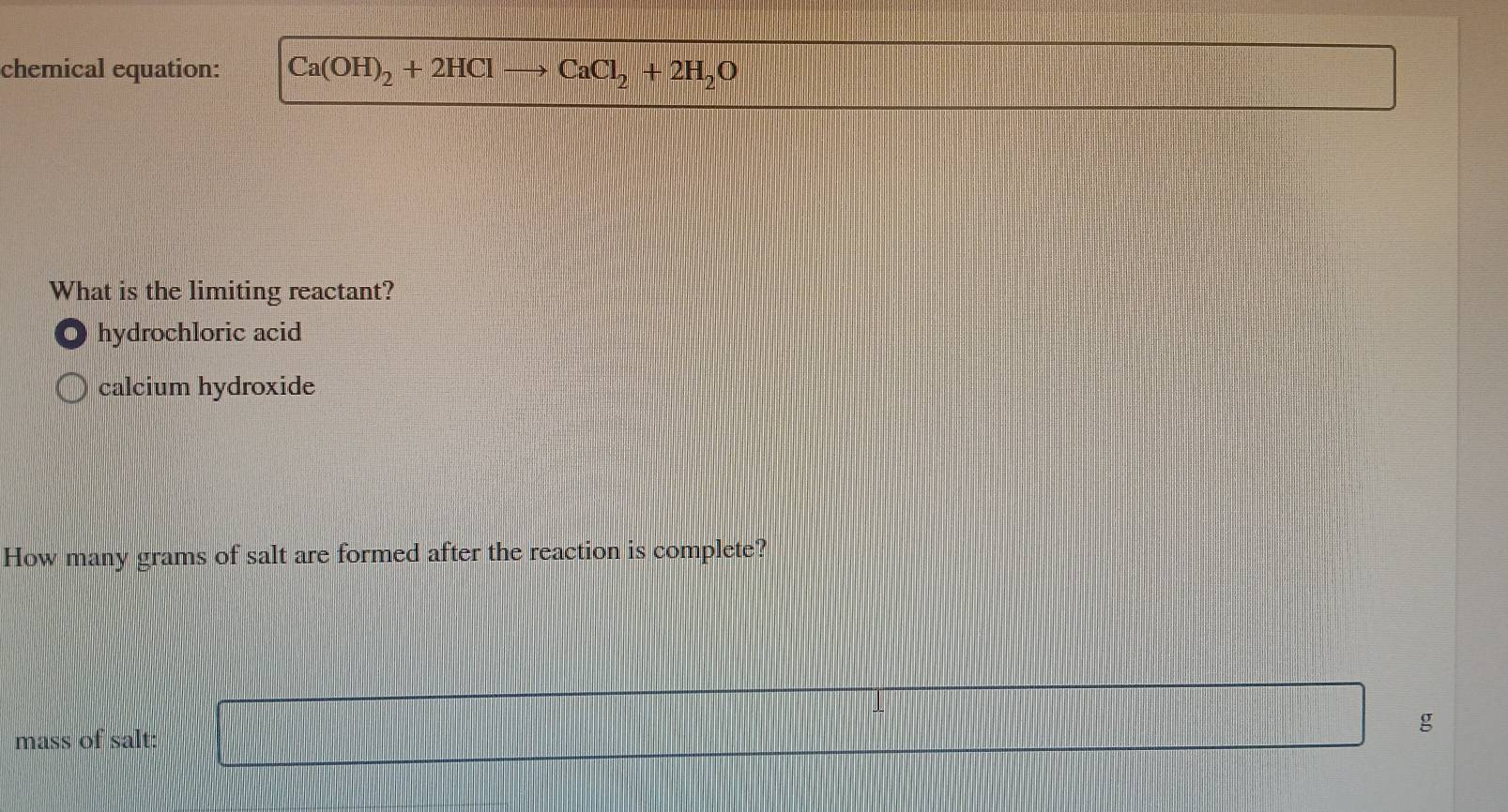 chemical equation: Ca(OH)_2+2HClto CaCl_2+2H_2O
What is the limiting reactant?
hydrochloric acid
calcium hydroxide
How many grams of salt are formed after the reaction is complete?
mass of salt:
g