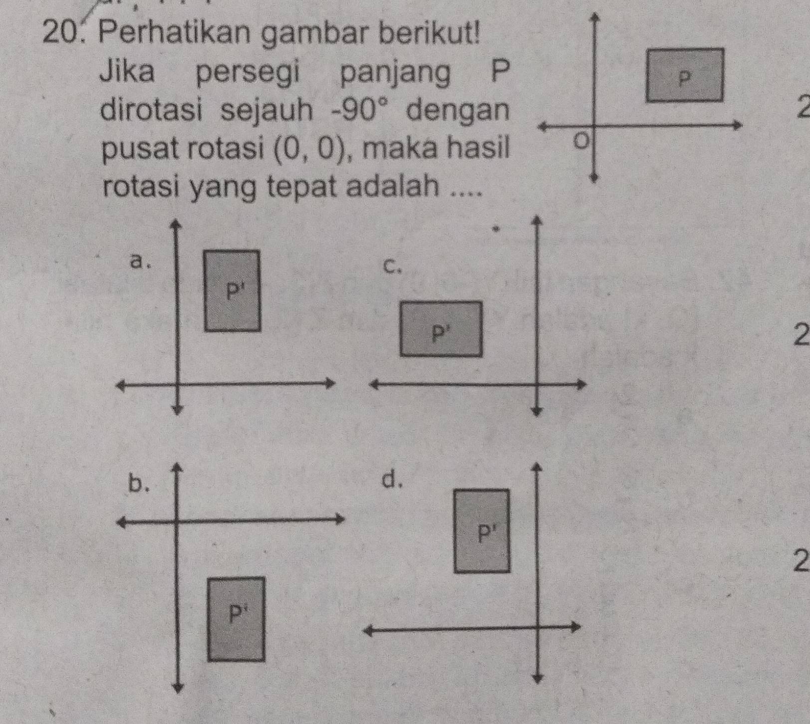 Perhatikan gambar berikut!
Jika persegi panjang P
dirotasi sejauh -90° dengan
2
pusat rotasi (0,0) , maka hasil
rotasi yang tepat adalah ....
2
2