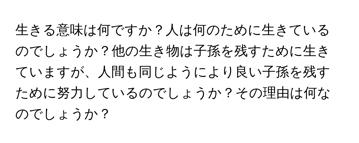 生きる意味は何ですか？人は何のために生きているのでしょうか？他の生き物は子孫を残すために生きていますが、人間も同じようにより良い子孫を残すために努力しているのでしょうか？その理由は何なのでしょうか？