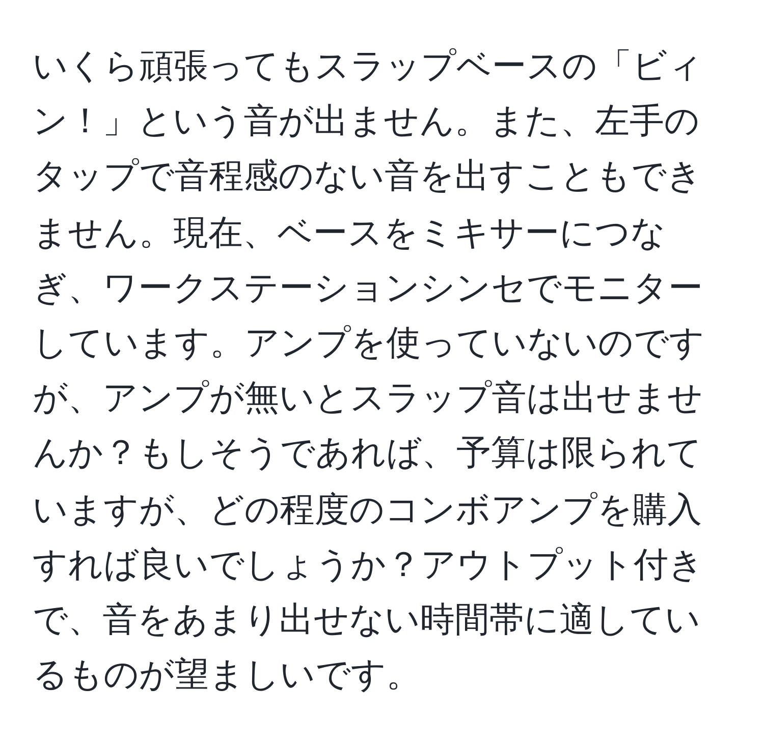 いくら頑張ってもスラップベースの「ビィン！」という音が出ません。また、左手のタップで音程感のない音を出すこともできません。現在、ベースをミキサーにつなぎ、ワークステーションシンセでモニターしています。アンプを使っていないのですが、アンプが無いとスラップ音は出せませんか？もしそうであれば、予算は限られていますが、どの程度のコンボアンプを購入すれば良いでしょうか？アウトプット付きで、音をあまり出せない時間帯に適しているものが望ましいです。