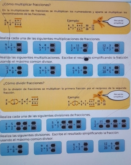 ¿Como multiplicar fracciones?
En la multiplicación de fracciones se multiplican los numeradores y aparte se multiplican los
denominadores de las fracciones.
Ejemplo:
 a/b *  c/d =frac overline a* c_ b* d simplificar Recuerda
 6/4 *  5/7 = (6* 5)/4* 7 = 30/28 = 15/14 
Realiza cada una de las siguientes multiplicaciones de fracciones.
 9/7 *  2/5 =  6/5   5/3 *  8/7 = □ /□    1/2 *  11/3 = □ /□    12/5 *  3/7 = □ /□  
Realiza las siguientes multiplicaciones. Escribe el resultado simplificando la fracción
usando el máximo común divisor,
 2/3 *  6/8 =  9/2 *  5/3 = □ /□    6/2 *  5/3 =  12/20 *  6/5 = □ /□  
¿Cómo dividir fracciones?
En la división de fracciones se multiplican la primera fracción por el recíproco de la segunda
fracción. Recuerda
 a/b / ( c/d )= a/b *  d/c =frac overline a* d_ b* c Ejemplo: simplificar
 6/4 / ( 5/7 )= 6/4 *  7/5 = (6* 7)/4* 5 = 42/20 = 21/10 
Realiza cada una de las siguientes divisiones de fracciones.
 2/3 /  5/2 = □ /□  *  □ /□  = □ /□    5/3 /  8/7 = □ /□  *  □ /□  = □ /□    1/2 /  11/6 = □ /□  *  □ /□  = □ /□  
Realiza las siguientes divisiones. Escribe el resultado simplificando la fracción
usando el máximo común divisor.
 2/3 + 6/8 =  9/2 + 6/3 =  6/2 + 5/3 =  12/20 + 6/5 =