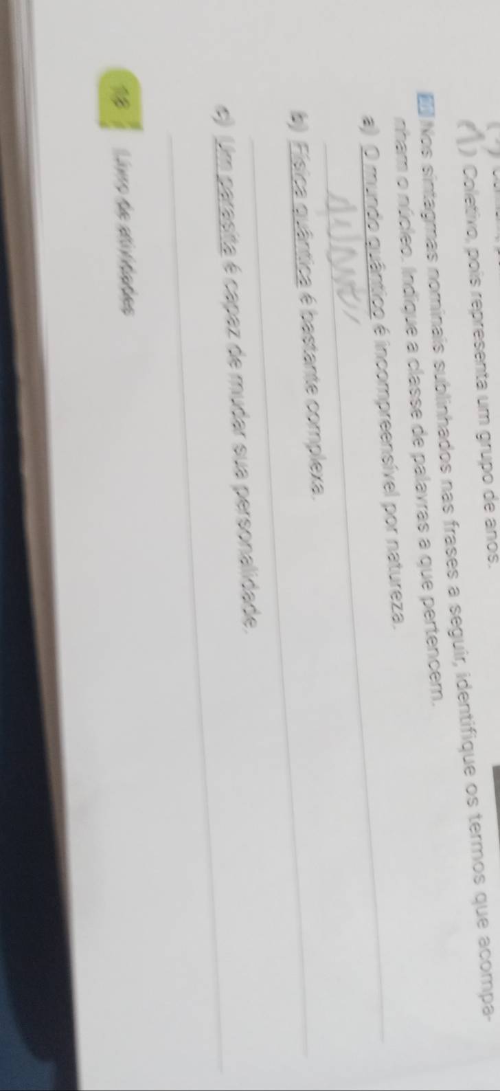 ( ) Coletivo, pois representa um grupo de anos. 
Nos sintagmas nominais sublinhados nas frases a seguir, identifique os termos que acompa- 
nham o núcleo. Indique a classe de palavras a que pertencem. 
a) O mundo quântico é incompreensível por natureza. 
b) Física quântica é bastante complexa. 
_ 
e) Um parasita é capaz de mudar sua personalidade. 
Luro de ditate