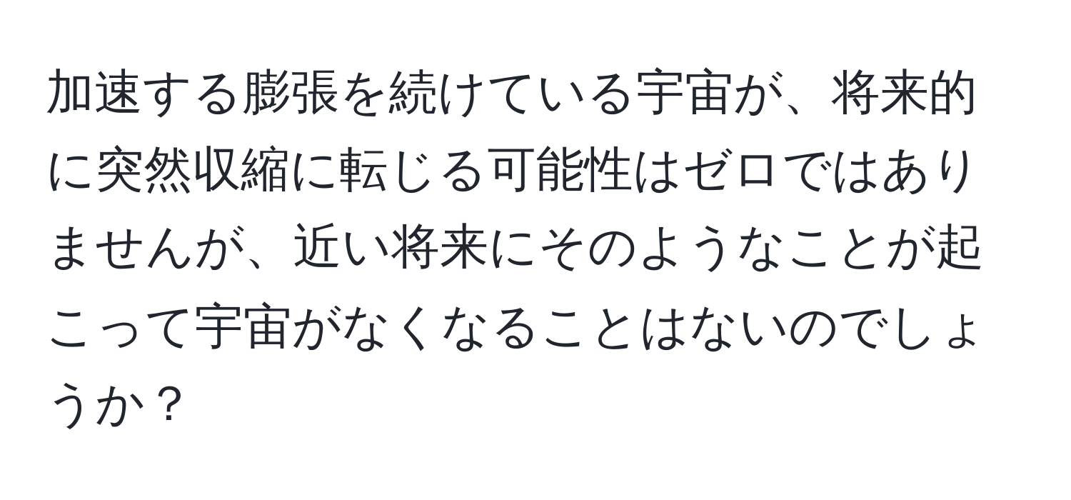 加速する膨張を続けている宇宙が、将来的に突然収縮に転じる可能性はゼロではありませんが、近い将来にそのようなことが起こって宇宙がなくなることはないのでしょうか？