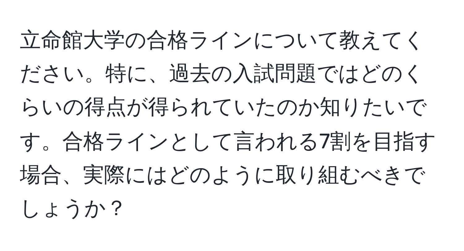 立命館大学の合格ラインについて教えてください。特に、過去の入試問題ではどのくらいの得点が得られていたのか知りたいです。合格ラインとして言われる7割を目指す場合、実際にはどのように取り組むべきでしょうか？