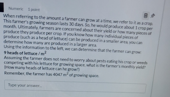 Numeric 1 point 
When referring to the amount a farmer can grow at a time, we refer to it as a crop. 
This farmer's growing season lasts 30 days. So, he would produce about 1 crop per 
month. Ultimately, farmers are concerned about their yield or how many pieces of 
produce they produce per crop. If you know how many individual pieces of 
produce (such as a head of lettuce) can be produced in a smaller area, you can 
determine how many are produced in a larger area. 
Using the information to the left, we can determine that the farmer can grow:
9 heads of lettuce /m^2
Assuming the farmer does not need to worry about pests eating his crop or weeds 
competing with his lettuce for growing space, what is the farmer's monthly yield? 
(How many heads of lettuce can he grow?) 
Remember, the farmer has 4047m^2 of growing space. 
Type your answer...